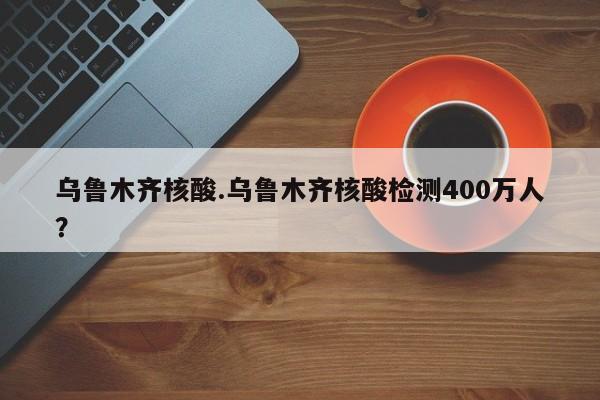 乌鲁木齐核酸.乌鲁木齐核酸检测400万人?