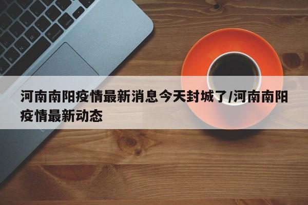 河南南阳疫情最新消息今天封城了/河南南阳疫情最新动态
