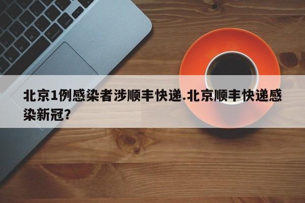 北京1例感染者涉顺丰快递.北京顺丰快递感染新冠?