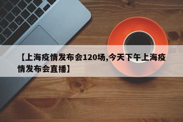 【上海疫情发布会120场,今天下午上海疫情发布会直播】