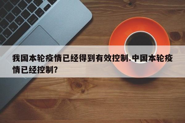 我国本轮疫情已经得到有效控制.中国本轮疫情已经控制?
