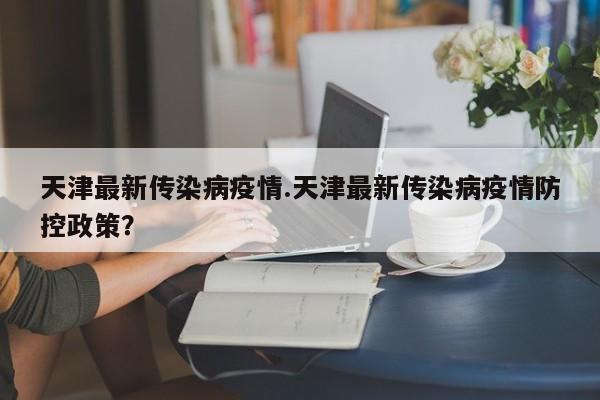 天津最新传染病疫情.天津最新传染病疫情防控政策?